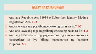 1. Ano ang Republic Act 11934 o Subscriber Identity Module
Registration Act? 1 -2
2. Ano-ano kaya ang positibong epekto ng batas na ito? 1-2
3. Ano-ano kaya ang mga negatibong epekto ng batas na ito?1-2
4. Ano ang kahalagahan ng pagkakaroon ng sim o numero na
nakaregister sa iyo bilang mamamayan ng bansang
Pilipinas?2-3
GABAY NA KATANUNGAN
 