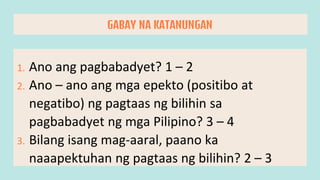1. Ano ang pagbabadyet? 1 – 2
2. Ano – ano ang mga epekto (positibo at
negatibo) ng pagtaas ng bilihin sa
pagbabadyet ng mga Pilipino? 3 – 4
3. Bilang isang mag-aaral, paano ka
naaapektuhan ng pagtaas ng bilihin? 2 – 3
GABAY NA KATANUNGAN
 