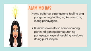 ALAM MO BA?
Ang editoryal o pangulong-tudling ang
pangunahing tudling ng kuro-kuro ng
isang pahayagan.
Kumakatawan ito sa sama-samang
paninindigan ng patnugutan ng
pahayagan kaya sinasabing kaluluwa
ito ng publikasyon
 