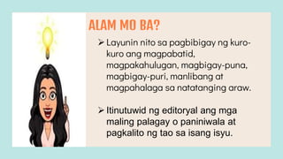 ALAM MO BA?
Layunin nito sa pagbibigay ng kuro-
kuro ang magpabatid,
magpakahulugan, magbigay-puna,
magbigay-puri, manlibang at
magpahalaga sa natatanging araw.
Itinutuwid ng editoryal ang mga
maling palagay o paniniwala at
pagkalito ng tao sa isang isyu.
 
