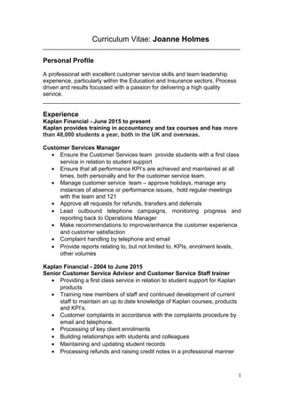 Curriculum Vitae: Joanne Holmes
______________________________________________________________
Personal Profile
A professional with excellent customer service skills and team leadership
experience, particularly within the Education and Insurance sectors. Process
driven and results focussed with a passion for delivering a high quality
service.
______________________________________________________________
Experience
Kaplan Financial - June 2015 to present
Kaplan provides training in accountancy and tax courses and has more
than 48,000 students a year, both in the UK and overseas.
Customer Services Manager
• Ensure the Customer Services team provide students with a first class
service in relation to student support
• Ensure that all performance KPI’s are achieved and maintained at all
times, both personally and for the customer service team.
• Manage customer service team – approve holidays, manage any
instances of absence or performance issues, hold regular meetings
with the team and 121
• Approve all requests for refunds, transfers and deferrals
• Lead outbound telephone campaigns, monitoring progress and
reporting back to Operations Manager
• Make recommendations to improve/enhance the customer experience
and customer satisfaction
• Complaint handling by telephone and email
• Provide reports relating to, but not limited to, KPIs, enrolment levels,
other volumes
Kaplan Financial - 2004 to June 2015
Senior Customer Service Advisor and Customer Service Staff trainer
• Providing a first class service in relation to student support for Kaplan
products
• Training new members of staff and continued development of current
staff to maintain an up to date knowledge of Kaplan courses, products
and KPI’s.
• Customer complaints in accordance with the complaints procedure by
email and telephone.
• Processing of key client enrolments
• Building relationships with students and colleagues
• Maintaining and updating student records
• Processing refunds and raising credit notes in a professional manner
1
 