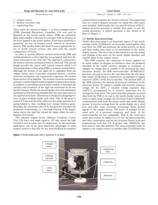 3 stepper motor;
4 motion converter; and
5 supporting base.
These parts are shown in Figure 1. A force sensing resistor
(FSR) (Interlink Electronics, Camarillo, CA) was used in
Elastirob as the system tactile sensor. FSRs are polymeric
ﬁlms which exhibit a decrease in resistance with an increase in
the force applied to the active surface. Their force sensitivity is
optimized for use in human touch control of electronic
devices. This quality makes this kind of sensor appropriate for
use in tactile sensory systems that deal with the special
conﬁguration of forces.
In order to provide effective contacts between the FSR and
testing specimens, a short rigid bar was prepared, and then the
sensor was stuck to one of its end. The rigid bar is connected to
the motion converter mechanism from its other end. This special
design provides the sensor with vertical contacts which is of
critical importance when using FSRs to measure normal forces.
Although the motion of the rigid bar is originated from the
stepper motor, since it provides rotational motion, a motion
converter mechanism was constructed to generate the vertical
linear motion of the rigid bar. The motion converter mechanism
contains a system of gears meshed together to pass motion along.
In addition to providing vertical linear motion, it increases the
accuracy and resolution of the rigid bar movement by its two
speciﬁc features. Firstly, the special design of its rack and pinion
transmissiondrive prevents backlashthatcan causeinaccuracyin
therigidbar movement.Thisfeatureisobtainedbydesigningtwo
rows of gears working beside each other. One of the gears is
located 0.2mm in front of the other one. It is under pressure by a
spring behind it, thus, avoiding loose contact between gears.
Secondly, the conversion ratio of its tiny gear box increases the
resolution of movement, i.e. a ﬁve-step rotation of the stepper
motor moves the rigid bar toward the target object by only a
distance of 0.02 mm.
The selected stepper motor (Shinano Company, Culver
City, CA) has a step angle equal to 1.88 that causes the high
resolution and accurate rate of compression. In this particular
application, one of the most important advantages of using
stepper motors is that they do not need feedback for position
control if their torqueses are chosen correctly. The supporting
base is a solid L-shaped structure on which the other parts
were installed. Additionally, the very smooth bottom of this L-
shaped structure provides a suitable ﬁrm place to put the
testing specimens. A typical specimen is also shown in its
place in Figure 1.
3.2 Tactile data processing
Tactile data processing is an important aspect of any tactile
sensing system. In Elastirob, an electronic board gathers data
sent from the FSR and performs the initial process on them
and then makes data ready to be transmitted to the tactile
display system. The other task of this board is to get the orders
and settings of the users via the tactile display interface and
transfer them to the stepper motor.
The FSR converts the variations of forces applied on
its active surface to changes in resistance, then, the prepared
Op-Amp in the board converts changes in resistance to
changes in voltage that is suitable to be processed by other
electronic devices. An AVR microcontroller (ATMEGA32)
has been selected to receive the sent data from the Op-Amp.
The output of Op-Amp is connected to an analogue-to-digital
converter (ADC) of the microcontroller. The internal ADC of
the AVR decreases the amount of necessary hardware of the
electronic board. To supply a suitable and accurate reference
voltage for the ADC, a sensitive voltage regulator chip
(LM317) accompanied by a sensitive multi-turn for its
settings has been used. The microcontroller prepares received
data from the FSR to be sent to the tactile display system. In
order to apply users’ settings, the electronic board of Elastirob
communicates with both the tactile probe and tactile display
system. It receives settings from the tactile display via a serial
port and after some necessary processing, sends desired
signals to the stepper motor. The levels of voltages on the
serial port of a personal computer and those of the
microcontroller are not compatible. That is, the serial port
sends and receives its signals in 12 V, but the microcontroller
and other components used in the electronic board, work and
communicate with just 5 V. A proper chip (MAX232) has
been used to solve this problem. The microcontroller sends its
signals to the stepper motor via another chip (ULN2004) that
Figure 1 Tactile probe parts with a specimen in its place
3-Stepper
motor
4-Motion
converter
1-FSR
sensor
5-Supporting
base
2-Rigid bar
Specimen
Design and fabrication of a new tactile probe
Hamid Roham et al.
Sensor Review
Volume 27 · Number 4 · 2007 · 317–323
319
 