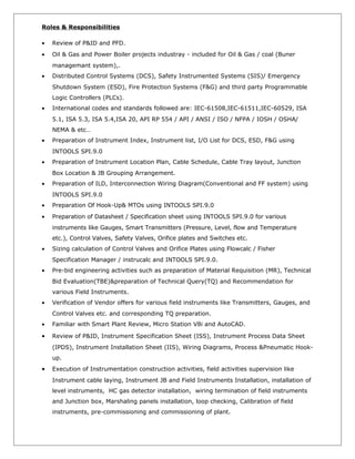 Roles & Responsibilities
• Review of P&ID and PFD.
• Oil & Gas and Power Boiler projects industray - included for Oil & Gas / coal (Buner
managemant system),.
• Distributed Control Systems (DCS), Safety Instrumented Systems (SIS)/ Emergency
Shutdown System (ESD), Fire Protection Systems (F&G) and third party Programmable
Logic Controllers (PLCs).
• International codes and standards followed are: IEC-61508,IEC-61511,IEC-60529, ISA
5.1, ISA 5.3, ISA 5.4,ISA 20, API RP 554 / API / ANSI / ISO / NFPA / IOSH / OSHA/
NEMA & etc…
• Preparation of Instrument Index, Instrument list, I/O List for DCS, ESD, F&G using
INTOOLS SPI.9.0
• Preparation of Instrument Location Plan, Cable Schedule, Cable Tray layout, Junction
Box Location & JB Grouping Arrangement.
• Preparation of ILD, Interconnection Wiring Diagram(Conventional and FF system) using
INTOOLS SPI.9.0
• Preparation Of Hook-Up& MTOs using INTOOLS SPI.9.0
• Preparation of Datasheet / Specification sheet using INTOOLS SPI.9.0 for various
instruments like Gauges, Smart Transmitters (Pressure, Level, flow and Temperature
etc.), Control Valves, Safety Valves, Orifice plates and Switches etc.
• Sizing calculation of Control Valves and Orifice Plates using Flowcalc / Fisher
Specification Manager / instrucalc and INTOOLS SPI.9.0.
• Pre-bid engineering activities such as preparation of Material Requisition (MR), Technical
Bid Evaluation(TBE)&preparation of Technical Query(TQ) and Recommendation for
various Field Instruments.
• Verification of Vendor offers for various field instruments like Transmitters, Gauges, and
Control Valves etc. and corresponding TQ preparation.
• Familiar with Smart Plant Review, Micro Station V8i and AutoCAD.
• Review of P&ID, Instrument Specification Sheet (ISS), Instrument Process Data Sheet
(IPDS), Instrument Installation Sheet (IIS), Wiring Diagrams, Process &Pneumatic Hook-
up.
• Execution of Instrumentation construction activities, field activities supervision like
Instrument cable laying, Instrument JB and Field Instruments Installation, installation of
level instruments, HC gas detector installation, wiring termination of field instruments
and Junction box, Marshaling panels installation, loop checking, Calibration of field
instruments, pre-commissioning and commissioning of plant.
 