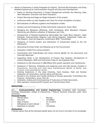 • Hands on Experience in Doing Proposals for Projects, Technical Bid Evaluation and Doing
detailed Engineering for Instrumentation Projects and Document Development.
• Hands on Working Experience in Project Management activities like Planning, Daily
Work Allocation, Execution and Work Evaluation.
• Project Planning and Stage-by-Stage Evaluation of the project.
• Continuous follow up with Suppliers and Team for timely completion of project.
• Bid Evaluation of different suppliers and finalization of Bids.
• Erection and Commissioning of field instruments required for Power Plant.
• Managing the Manpower effectively. Work Scheduling, Work Allocation, Progress
Monitoring and effective utilization of Manpower and Time.
• Development of Detailed Engineering Deliverables like Cable Block Diagram, Cable
Schedule, Interconnection Diagram, Loop Wiring Diagrams, Datasheets, Cable Lay-
Out Diagram, Hook-Up Diagrams, Construction BOM, Transmittals.
• Designing of Control System and distribution of Components based on the I/O
Distribution.
• Generating Purchase Order and following up for the Procurement.
• Evaluation of Bids from various Vendors.
• Coordinating with Subordinates and doing Internal QA/QC for the Documents and
Drawings Approvals.
• Supporting Client in the Development of Process Flow Diagram, Development of
Control Philosophy, P&ID and Instrument Index for the Explosive Plant.
• Assistance to C&I Executives in ABB-800xa DCS system operation and maintenance.
• Assistance in Planning, scheduling and assigning work and had actively involved in
Preventive, Running and Over-haul maintenance Works of Boiler and
Turbine Instrumentation works.
• Working Experience in the Loop Checking, Fault Analysis, Field and Remote
Calibration of Transmitters, Control Valves and flow etc.
• Worked in the Analysis and Trouble shooting of Process parameter Transmitters like
Pressure, Temperature, Level, Flow etc.
• Calibration, testing and Commissioning of Turbovisory & Field Instruments.
• Plant operation monitoring BTG System and Thermal Power Plant.
EDUCATION
B.E., - (Instrumentation and Control Engineering) Completed 2002 November.
Arulmigu Kalasalingam college of Engineering / Madurai Kamaraj University under Anna
University.
Personal Profile
• Marital status : Married.
• Pass Port : Z2750892.
• Date of Expiry : 31-10-2023.
• Willingness to work abroad : Yes.
• Readiness to relocate : Immediate.
Declaration:
I hereby assure that all the aforesaid details about me are true to the best of my knowledge
 