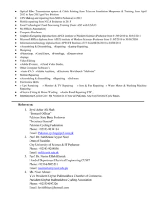  Optical Fiber Transmission system & Cable Jointing from Telecom foundation Manpower & Training from April
2013 to June 2013 got First Position
 UPS Making and repairing from NIDA Peshawar in 2013
 Mobile repairing from NIDA Peshawar in 2013
 Food Technologist/ Food Processing Training Under ASF with USAID
 Ms Office (Automation)
 Computer Hardware
 Graphics Designing diploma from APEX institute of Modern Sciences Peshawar from 01/09/2010 to 30/03/2011
 Microsoft Office diploma from APEX institute of Modern Sciences Peshawar from 01/02/2010 to 30/08/2010
 Information technology diploma from APTECT Institute of IT from 04/06/2010 to 03/01/2011
 »Assembling & Dissembling, »Repairing »Laptop Repairing.
 Designing
 »Photoshop, »Corel Draw, »FrontPage, »Dreamveiwer
 »Inpage,
 Video Editing
 »Adobe Premier, »Ulead Video Studio,
 Other Computer Software‟s
 »Auto CAD »Adobe Audition, »Electronic Workbench “Multisim”
 Mobile Repairing
 »Assembling & dissembling »Repairing »Software
 Electronics Skills
 » Ups Repairing » Monitor & TV Repairing » Iron & Fan Repairing » Water Motor & Washing Machine
Repairing
 »Electric Fitting & Motor Winding »Audio Panel Repairing ETC...
 International Cyclist Got 14th Position in 15 tour de Pakistan, And won Several Cycle Races.
References:
1. Syed Azhar Ali Shah
“Protocol Officer”
Pakistan State Bank Peshawar
“Secretary General”
Pakistan Cycling Federation
Phone: +92333-9134114
Email: Pakistan.cycling@pcf.com.pk
2. Prof. Dr. Sahibzada Fayyaz Noor
Dean of Faculties
City University of Science & IT Peshawar
Phone: +92343-9288856
Email: snf@cusit.edu.pk
3. Prof. Dr. Nasim Ullah Khattak
Head of Department Electrical Engineering CUSIT
Phone:+92334-5075211
Email: nasimullah@cusit.edu.pk
4. Mr. Nisar Ahmad
Vice President Khyber Pakhtunkhwa Chamber of Commerce,
President Khyber Pakhtunkhwa Cycling Association
Phone: +923339597326
Email: lavishblues@hotmail.com
 