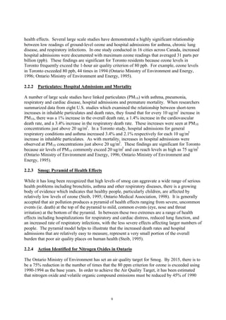 6
health effects. Several large scale studies have demonstrated a highly significant relationship
between low readings of ground-level ozone and hospital admissions for asthma, chronic lung
disease, and respiratory infections. In one study conducted in 16 cities across Canada, increased
hospital admissions were documented with maximum ozone readings that averaged 31 parts per
billion (ppb). These findings are significant for Toronto residents because ozone levels in
Toronto frequently exceed the 1-hour air quality criterion of 80 ppb. For example, ozone levels
in Toronto exceeded 80 ppb, 44 times in 1994 (Ontario Ministry of Environment and Energy,
1996; Ontario Ministry of Environment and Energy, 1995).
2.2.2 Particulates: Hospital Admissions and Mortality
A number of large scale studies have linked particulates (PM10) with asthma, pneumonia,
respiratory and cardiac disease, hospital admissions and premature mortality. When researchers
summarized data from eight U.S. studies which examined the relationship between short-term
increases in inhalable particulates and death rates, they found that for every 10 ug/m3
increase in
PM10, there was a 1% increase in the overall death rate, a 1.4% increase in the cardiovascular
death rate, and a 3.4% increase in the respiratory death rate. These increases were seen at PM10
concentrations just above 20 ug/m3
. In a Toronto study, hospital admissions for general
respiratory conditions and asthma increased 3.4% and 2.1% respectively for each 10 ug/m3
increase in inhalable particulates. As with mortality, increases in hospital admissions were
observed at PM10 concentrations just above 20 ug/m3
. These findings are significant for Toronto
because air levels of PM10 commonly exceed 20 ug/m3
and can reach levels as high as 75 ug/m3
(Ontario Ministry of Environment and Energy, 1996; Ontario Ministry of Environment and
Energy, 1995).
2.2.3 Smog: Pyramid of Health Effects
While it has long been recognized that high levels of smog can aggravate a wide range of serious
health problems including bronchitis, asthma and other respiratory diseases, there is a growing
body of evidence which indicates that healthy people, particularly children, are affected by
relatively low levels of ozone (Steib, 1995; Ontario Medical Association, 1998). It is generally
accepted that air pollution produces a pyramid of health effects ranging from severe, uncommon
events (ie. death) at the top of the pyramid to mild, common events (eye, nose and throat
irritation) at the bottom of the pyramid. In between these two extremes are a range of health
effects including hospitalizations for respiratory and cardiac distress, reduced lung function, and
an increased rate of respiratory infections, with the less severe effects affecting larger numbers of
people. The pyramid model helps to illustrate that the increased death rates and hospital
admissions that are relatively easy to measure, represent a very small portion of the overall
burden that poor air quality places on human health (Steib, 1995).
2.2.4 Action Identified for Nitrogen Oxides in Ontario
The Ontario Ministry of Environment has set an air quality target for Smog. By 2015, there is to
be a 75% reduction in the number of times that the 80 ppm criterion for ozone is exceeded using
1990-1994 as the base years. In order to achieve the Air Quality Target, it has been estimated
that nitrogen oxide and volatile organic compound emissions must be reduced by 45% of 1990
 