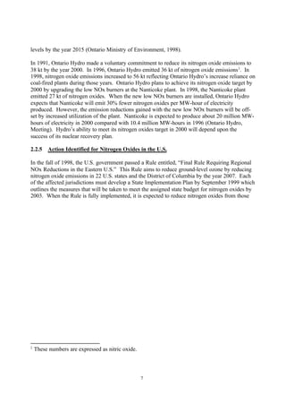 7
levels by the year 2015 (Ontario Ministry of Environment, 1998).
In 1991, Ontario Hydro made a voluntary commitment to reduce its nitrogen oxide emissions to
38 kt by the year 2000. In 1996, Ontario Hydro emitted 36 kt of nitrogen oxide emissions2
. In
1998, nitrogen oxide emissions increased to 56 kt reflecting Ontario Hydro’s increase reliance on
coal-fired plants during those years. Ontario Hydro plans to achieve its nitrogen oxide target by
2000 by upgrading the low NOx burners at the Nanticoke plant. In 1998, the Nanticoke plant
emitted 27 kt of nitrogen oxides. When the new low NOx burners are installed, Ontario Hydro
expects that Nanticoke will emit 30% fewer nitrogen oxides per MW-hour of electricity
produced. However, the emission reductions gained with the new low NOx burners will be off-
set by increased utilization of the plant. Nanticoke is expected to produce about 20 million MW-
hours of electricity in 2000 compared with 10.4 million MW-hours in 1996 (Ontario Hydro,
Meeting). Hydro’s ability to meet its nitrogen oxides target in 2000 will depend upon the
success of its nuclear recovery plan.
2.2.5 Action Identified for Nitrogen Oxides in the U.S.
In the fall of 1998, the U.S. government passed a Rule entitled, “Final Rule Requiring Regional
NOx Reductions in the Eastern U.S.” This Rule aims to reduce ground-level ozone by reducing
nitrogen oxide emissions in 22 U.S. states and the District of Columbia by the year 2007. Each
of the affected jurisdictions must develop a State Implementation Plan by September 1999 which
outlines the measures that will be taken to meet the assigned state budget for nitrogen oxides by
2003. When the Rule is fully implemented, it is expected to reduce nitrogen oxides from those
2
These numbers are expressed as nitric oxide.
 