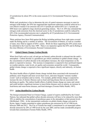 8
23 jurisdictions by about 28% in the ozone seasons (U.S. Environmental Protection Agency,
1998).
While each jurisdiction is free to determine the mix of control measures necessary to meet its
nitrogen oxide budget, the EPA has suggested that significant reductions could be achieved in a
cost effective manner if an emission rate of 0.15 pounds per million BTU (or 1.5 pounds per
MW-hour) were applied to large electrical generating stations. The U.S. EPA has estimated that
nitrogen oxide emissions from the electrical sector in the 23 jurisdictions could be reduced by
64% if the recommended emission rate is adopted by all 23 jurisdictions (U.S. Environmental
Protection Agency, Personal Communication).
Thirty petitions have been filed against the Ruling including petitions from eight states covered
under the Ruling and by a number of utilities. The Government of Ontario, as well as a number
of states, have filed in support of EPA’s action. Briefs for those supporting the EPA action must
be submitted to the Court by June 1999. There is no injunction against the EPA and its Ruling at
this time (Ministry of Environment, Personal Communication).
2.3 Global Climate Change: Carbon Dioxide
When fossil fuels such as coal, oil and gas are burned, carbon dioxide is released into the earth’s
atmosphere. Carbon dioxide is a greenhouse gas which contributes to global climate change. As
the concentration of carbon dioxide in the atmosphere increases, the mean temperature on the
planet is expected to increase. This increase in temperature is expected to have profound impacts
on weather patterns, water levels, air quality and economies around the world. Consequently,
global climate change is expected to have significant impacts, directly and indirectly, on human
health.
The direct health effects of global climate change include those associated with increased air
pollution, more frequent and more severe heat waves, and more frequent “extreme weather
events” such as tornadoes and ice storms. For example, global climate change is expected to
increase the rate of chronic illnesses such as heart and lung disease that are associated with
declining air quality. The indirect health effects of global climate change are many and varied,
and could include a significant increase in insect-borne diseases such as malaria, an increase in
food-borne and water-borne diseases, and food shortages (Toronto Public Health, 1997).
2.3.1 Action Identified for Carbon Dioxide
The Intergovernmental Panel on Climate Change, a panel of experts established by the United
Nations, has indicated that global carbon dioxide emissions will have to be reduced by more than
50% to stabilize the concentration of greenhouse gases in the atmosphere at their present levels
(McMichael, 1996). At the international conference on global climate change convened in
Kyoto, Japan, Canada committed to reduce greenhouse gas emissions by 6% of 1990 levels
between 2008 and 2012. The City of Toronto has made a commitment to cut municipal carbon
dioxide emissions by 20% of 1988 levels by the year 2005, and has made considerable progress
towards that commitment (Toronto Public Health, 1997).
 