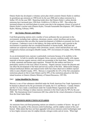 9
Ontario Hydro has developed a voluntary action plan which commits Ontario Hydro to stabilize
its greenhouse gas emissions at 1990 levels by the year 2000 and to reduce emissions by a
further 10% by the year 2005. Reporting trends show that Ontario Hydro’s carbon dioxide
emissions have increased since 1994 from 18,400 kt to 23,500 kt in 1997. This reflects the
increased reliance on coal-fired plants in recent years due to the temporary closure of several of
Ontario Hydro’s nuclear units (Ontario Hydro, Towards Sustainable Development, 1997; Ontario
Hydro, Meeting, February 1999).
2.4 Air Toxins: Mercury and Others
Coal-fired generating stations emit a number of toxic pollutants that are persistent in the
environment, including lead, cadmium, chromium, arsenic, nickel, beryllium and mercury.
Lead is a neurotoxin that can affect the mental development of children at extremely low levels
of exposure. Cadmium is toxic to the kidneys, the lungs and the bones, and is present in the
environment in quantities that are considered hazardous to human health. Both lead and
cadmium are suspected carcinogens while chromium, arsenic, nickel and beryllium are well
recognized as human carcinogens (Health Canada, 1997; Government of Canada, 1994; NIOSH,
1990).
As an environmental toxin, mercury is particularly worrisome because of its mobility in the
environment. In both its metallic and inorganic forms, mercury combines readily with organic
materials to become organic mercury which can accumulate in the food chain. Mercury is toxic
to birds, mammals and humans upon ingestion. Prenatal life (the embryo and fetus) is
particularly sensitive to the toxic effects of mercury. Organic mercury crosses the placenta and
can affect the development of the brain and nervous system of the fetus. Behavioural changes,
reduced intellectual abilities and reduced motor skills have been observed in children exposed
while in utero (Health Canada, 1997). Mercury is responsible for 22% of the fish consumption
restrictions placed on fish in Lake Ontario and for 99% of the restrictions placed on fish from
inland locations in Ontario (Ontario Ministry of Natural Resources, 1997-98).
2.4.1 Action Identified for Mercury
Mercury is one of four substances identified under the North American Free Trade Agreement to
be banned or phased out by the governments of Canada, the U.S. and Mexico. Canada, Ontario
and the U.S. have made a commitment under the Canada-Ontario Agreement and under the
Binational Toxics Strategy to reduce mercury emissions to the Great Lakes by 90% by the year
2000. The International Joint Commission (IJC) has called for the virtual elimination of mercury
from the Great Lakes Basin.
3.0 EMISSIONS REDUCTIONS SCENARIOS
Air emissions from coal-fired generating stations are related to a number of factors: the age of
the facility, the quality of the emission control technology, and the sulphur content of the coal
burned. Older plants that have not been upgraded with newer emission control technologies tend
to have higher emission rates for sulphur dioxide, nitrogen oxides and air toxins. When high
 