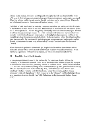 10
sulphur coal is burned, between 5 and 50 pounds of sulphur dioxide can be emitted for every
MW-hour of electricity generated, depending upon the emission control technologies employed.
When low sulphur coal is burned, sulphur dioxide emissions can be reduced below 10 pounds
per MW-hour (Institute for Environmental Studies, January 1998).
Emissions of toxic metals such as mercury, chromium, cadmium and arsenic are directly related
to the existence of these metals in the coal. The emissions of these toxins are not reduced by the
use of low sulphur coal. Nor are they greatly affected by emission control technologies directed
at sulphur dioxide or nitrogen oxides. As a rule, carbon dioxide emissions increase when best
available control technologies are employed on coal-fired plants because more coal has to be
burned to produce the same amount of electricity. In those situations where the utilization of the
plant increases after the investment is made to upgrade emissions control technologies, carbon
dioxide emissions can increase very substantially (Personal Communication, Environment
Canada).
When electricity is generated with natural gas, sulphur dioxide and the persistent toxins are
eliminated entirely while carbon dioxide and nitrogen oxide are reduced substantially. When
electricity is generated with renewable energies, air emissions are eliminated entirely.
3.1 Feasibility Study: North America
In a study commissioned jointly by the Institute for Environmental Studies (IES) at the
University of Toronto and Pollution Probe, it was determined that sulphur dioxide and nitrogen
oxide emissions from coal-fired generating stations in eastern Canada, Ontario, the northeastern
U.S., the Ohio Valley and surrounding states, could be reduced by 80%, particulate emissions by
50% and mercury emissions by 50 to 90% by 2010, if all of the coal-fired stations were
retrofitted with best available control technologies. Under this scenario, carbon dioxide
emissions would only be reduced by 16% because even the “cleanest” coal-fired plant produces
large quantities of carbon dioxide (see Table 3)(Institute for Environmental Studies, January
1998).
 