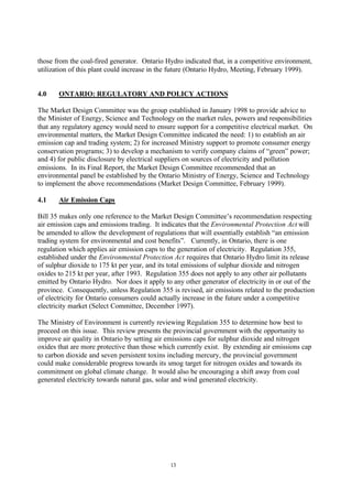 13
those from the coal-fired generator. Ontario Hydro indicated that, in a competitive environment,
utilization of this plant could increase in the future (Ontario Hydro, Meeting, February 1999).
4.0 ONTARIO: REGULATORY AND POLICY ACTIONS
The Market Design Committee was the group established in January 1998 to provide advice to
the Minister of Energy, Science and Technology on the market rules, powers and responsibilities
that any regulatory agency would need to ensure support for a competitive electrical market. On
environmental matters, the Market Design Committee indicated the need: 1) to establish an air
emission cap and trading system; 2) for increased Ministry support to promote consumer energy
conservation programs; 3) to develop a mechanism to verify company claims of “green” power;
and 4) for public disclosure by electrical suppliers on sources of electricity and pollution
emissions. In its Final Report, the Market Design Committee recommended that an
environmental panel be established by the Ontario Ministry of Energy, Science and Technology
to implement the above recommendations (Market Design Committee, February 1999).
4.1 Air Emission Caps
Bill 35 makes only one reference to the Market Design Committee’s recommendation respecting
air emission caps and emissions trading. It indicates that the Environmental Protection Act will
be amended to allow the development of regulations that will essentially establish “an emission
trading system for environmental and cost benefits”. Currently, in Ontario, there is one
regulation which applies air emission caps to the generation of electricity. Regulation 355,
established under the Environmental Protection Act requires that Ontario Hydro limit its release
of sulphur dioxide to 175 kt per year, and its total emissions of sulphur dioxide and nitrogen
oxides to 215 kt per year, after 1993. Regulation 355 does not apply to any other air pollutants
emitted by Ontario Hydro. Nor does it apply to any other generator of electricity in or out of the
province. Consequently, unless Regulation 355 is revised, air emissions related to the production
of electricity for Ontario consumers could actually increase in the future under a competitive
electricity market (Select Committee, December 1997).
The Ministry of Environment is currently reviewing Regulation 355 to determine how best to
proceed on this issue. This review presents the provincial government with the opportunity to
improve air quality in Ontario by setting air emissions caps for sulphur dioxide and nitrogen
oxides that are more protective than those which currently exist. By extending air emissions cap
to carbon dioxide and seven persistent toxins including mercury, the provincial government
could make considerable progress towards its smog target for nitrogen oxides and towards its
commitment on global climate change. It would also be encouraging a shift away from coal
generated electricity towards natural gas, solar and wind generated electricity.
 