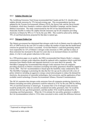 14
4.1.1 Sulphur Dioxide Cap
The Acidifying Emissions Task Group recommended that Canada and the U.S. should reduce
sulphur dioxide emissions by 75% beyond existing caps. This recommendation has been
adopted by the Toronto Environmental Alliance (TEA), the Sierra Club, and the David Suzuki
Foundation, which have founded a coalition called the OntAIRio Campaign, and the Ontario
Medical Association. The study commissioned by the OCAA has demonstrated that it is
financially feasible to reduce the sulphur dioxide emissions cap for all companies providing
electricity in Ontario by 90% to 17.5 kt by the year 2002. This would be achieved by shifting
78% of coal-fired electricity projected for that date to natural gas.
4.1.2 Nitrogen Oxides Cap
The Ontario government has determined that nitrogen oxide levels in Ontario must be reduced by
45% of 1990 levels by the year 2015 in order to reduce the number of times that the health based
criterion for ground level ozone is exceeded. Given that Ontario’s coal-fired generating stations
were responsible for 12% of Ontario’s nitrogen oxide emissions in 1995, and that its share of
those emissions has increased in the past two years due to an increased reliance on coal-fired
plants, it is fair to seek greater reductions in this sector.
In a 1998 position paper on air quality, the OMA recommended that Ontario Hydro’s voluntary
commitment to nitrogen oxide reductions should be replaced with a regulation which would limit
emissions from Ontario Hydro and imported electricity to no more than 6 kt annually. The
OntAIRio Campaign has recommended that nitrogen oxide emissions from all companies
providing electricity to Ontario consumers (excluding non-utility generators) should be capped at
6 kt by 2005. The 6 kt4
recommendation is based upon the feasibility study conducted by IES.
The OntAIRio Campaign is promoting the idea that the 6 kt cap can be achieved with a mix of
policy initiatives including an aggressive energy conservation program to reduce the demand for
electricity, the promotion of renewable technologies, fuel conversion, and the application of best
available control technology (Toronto Environmental Alliance, Personal Communication).
The OCAA maintains that nitrogen oxide emissions from all companies producing electricity in
Ontario (including non-utility generators) could be reduced to 25 kt5
by the year 2002 by shifting
78% of coal-fired electricity to natural gas. It assumes that 12 kt of nitrogen oxide emissions
would be produced by what are currently considered non-utility generators, that 3 kt would be
emitted from the new gas-fired generators, and that another 10 kt would be produced by the
remaining coal-fired generators. When the 12 kt estimate for non-utility generators is added to
the 6 kt recommendation (which is 3.9 kt when converted to nitric oxide) the difference between
4
Expressed as nitrogen dioxide
5
Expressed as nitric oxide
 