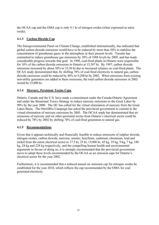 15
the OCAA cap and the OMA cap is only 9.1 kt of nitrogen oxides (when expressed as nitric
oxide).
4.1.3 Carbon Dioxide Cap
The Intergovernmental Panel on Climate Change, established internationally, has indicated that
global carbon dioxide emissions would have to be reduced by more than 50% to stabilize the
concentration of greenhouse gases in the atmosphere at their present levels. Toronto has
committed to reduce greenhouse gas emissions by 20% of 1988 levels by 2005, and has made
considerable progress towards that goal. In 1990, coal-fired plants in Ontario were responsible
for 18% of the carbon dioxide emissions in Ontario at 15,387 kt. By 1997, carbon dioxide
emissions increased by about 50% to 23,50 kt due to increased reliance on coal-fired plants. The
OCAA study demonstrated that, by shifting 78% of coal-fired electricity to natural gas, carbon
dioxide emissions could be reduced by 48% to 9,200 kt by 2002. When emissions from existing
non-utility generators are added to these emissions, the total carbon dioxide emissions in 2002
would be 15,000 kt.
4.1.4 Mercury, Persistent Toxins Caps
Ontario, Canada and the U.S. have made a commitment under the Canada-Ontario Agreement
and under the Binational Toxics Strategy to reduce mercury emissions to the Great Lakes by
90% by the year 2000. The IJC has called for the virtual elimination of mercury from the Great
Lakes Basin. The OntAIRio Campaign has asked the provincial government to commit to the
virtual elimination of mercury emissions by 2005. The OCAA study has demonstrated that air
emissions of mercury and six other persistent toxins from Ontario’s electrical sector could be
reduced by 78% by 2002 by shifting 78% of coal-fired generation to natural gas.
4.1.5 Recommendations
Given that it appears technically and financially feasible to reduce emissions of sulphur dioxide,
nitrogen oxides, carbon dioxide, mercury, arsenic, beryllium, cadmium, chromium, lead and
nickel from the entire electrical sector to 17.5 kt, 25 kt, 15,000 kt, 45 kg, 19 kg, 9 kg, 7 kg, 180
kg, 24 kg and 228 kg respectively, and the compelling human health and environmental
arguments in favour of doing so, it is strongly recommended that the provincial government
move to adopt these levels recommended by the OCAA as air emission caps for Ontario’s
electrical sector for the year 2002.
Furthermore, it is recommended that a reduced annual air emission cap for nitrogen oxides be
established for the year 2010, which reflects the cap recommended by the OMA for coal
generated electricity.
 