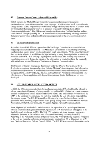 16
4.2 Promote Energy Conservation and Renewables
Bill 35 captures the Market Design Committee’s recommendation respecting energy
conservation and renewables with rather vague language. It indicates that it will be the Ontario
Energy Board’s (OEB) responsibility “to facilitate energy efficiency and the use of cleaner, more
environmentally benign energy sources in a manner consistent with the policies of the
Government of Ontario.” The OEB should examine the Renewable Portfolio Standard and the
Public Benefit Fund proposed by the U.S. Administration when developing a strategy to ensure
that energy conservation and renewable energies are promoted in the new competitive market
place.
4.3 Disclosure of Information
Several sections of Bill 35 have captured the Market Design Committee’s recommendations
respecting disclosure of information. The Ministry of Environment is considering developing
regulations that require energy producers to report on 28 air pollutants. At this time, the Ministry
does not know whether it would have the legal authority to apply these regulations to electricity
producers in the U.S.. It is seeking a legal opinion on that issue. The Ministry may initiate a
consultation process to discuss the nature of the information to be disclosed and the process by
which disclosure occurs (Ministry of Environment, Personal Communication).
The Ministry of Energy, Science and Technology under the Ontario Energy Board Act is
developing regulations for energy labeling. It is the Ministry’s intent to ensure that information
on environmental emissions is provided to allow consumers to make environmentally informed
choices (Ontario Ministry of Energy, Science and Technology, Personal Communication). The
effectiveness of these regulations will depend however upon details that have not yet been
developed.
5.0 UNITED STATES: REGULATORY ACTION
In 1998, the OMA recommended that electrical generators in the U.S. should not be allowed to
release more than 0.15 pounds of nitrogen oxides per million BTU of electrical power generated,
and that no exemptions should be allowed for older plants. The emission rate recommended by
OMA is the same rate recommended for coal-fired plants by the U.S. EPA in its proposed Rule
for nitrogen oxides. The U.S. EPA considers this rate to be cost-effective for large electric
generators while providing improvements in air quality during ozone seasons (Ontario Medical
Association, 1998; U.S. Environmental Protection Agency, Personal Communication).
The 0.15 pound per million BTU emission rate is the equivalent of 1.5 pounds per MW-hour
which is more than 50% greater than the 0.9 pounds per MW-hour emission rate applied in the
feasibility study conducted by IES. The U.S. EPA emission rate does, however, represent a
substantial reduction in the emission rates of companies currently operating in the U.S..
According to the National Resources Defense Council, the 10 top producing electrical companies
in the U.S. are currently performing at emissions rates ranging from 5.5 to 10 pounds per MW-
hour (National Resources Defense Council, 1998). The U.S. EPA recommended emission rate is
 