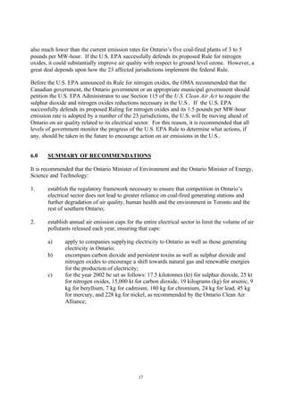 17
also much lower than the current emission rates for Ontario’s five coal-fired plants of 3 to 5
pounds per MW-hour. If the U.S. EPA successfully defends its proposed Rule for nitrogen
oxides, it could substantially improve air quality with respect to ground level ozone. However, a
great deal depends upon how the 23 affected jurisdictions implement the federal Rule.
Before the U.S. EPA announced its Rule for nitrogen oxides, the OMA recommended that the
Canadian government, the Ontario government or an appropriate municipal government should
petition the U.S. EPA Administrator to use Section 115 of the U.S. Clean Air Act to require the
sulphur dioxide and nitrogen oxides reductions necessary in the U.S.. If the U.S. EPA
successfully defends its proposed Ruling for nitrogen oxides and its 1.5 pounds per MW-hour
emission rate is adopted by a number of the 23 jurisdictions, the U.S. will be moving ahead of
Ontario on air quality related to its electrical sector. For this reason, it is recommended that all
levels of government monitor the progress of the U.S. EPA Rule to determine what actions, if
any, should be taken in the future to encourage action on air emissions in the U.S..
6.0 SUMMARY OF RECOMMENDATIONS
It is recommended that the Ontario Minister of Environment and the Ontario Minister of Energy,
Science and Technology:
1. establish the regulatory framework necessary to ensure that competition in Ontario’s
electrical sector does not lead to greater reliance on coal-fired generating stations and
further degradation of air quality, human health and the environment in Toronto and the
rest of southern Ontario;
2. establish annual air emission caps for the entire electrical sector to limit the volume of air
pollutants released each year, ensuring that caps:
a) apply to companies supplying electricity to Ontario as well as those generating
electricity in Ontario;
b) encompass carbon dioxide and persistent toxins as well as sulphur dioxide and
nitrogen oxides to encourage a shift towards natural gas and renewable energies
for the production of electricity;
c) for the year 2002 be set as follows: 17.5 kilotonnes (kt) for sulphur dioxide, 25 kt
for nitrogen oxides, 15,000 kt for carbon dioxide, 19 kilograms (kg) for arsenic, 9
kg for beryllium, 7 kg for cadmium, 180 kg for chromium, 24 kg for lead, 45 kg
for mercury, and 228 kg for nickel, as recommended by the Ontario Clean Air
Alliance;
 