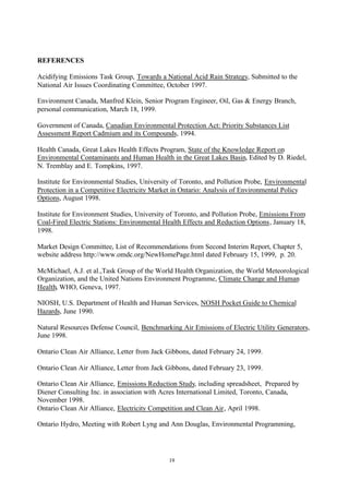 19
REFERENCES
Acidifying Emissions Task Group, Towards a National Acid Rain Strategy, Submitted to the
National Air Issues Coordinating Committee, October 1997.
Environment Canada, Manfred Klein, Senior Program Engineer, Oil, Gas & Energy Branch,
personal communication, March 18, 1999.
Government of Canada, Canadian Environmental Protection Act: Priority Substances List
Assessment Report Cadmium and its Compounds, 1994.
Health Canada, Great Lakes Health Effects Program, State of the Knowledge Report on
Environmental Contaminants and Human Health in the Great Lakes Basin, Edited by D. Riedel,
N. Tremblay and E. Tompkins, 1997.
Institute for Environmental Studies, University of Toronto, and Pollution Probe, Environmental
Protection in a Competitive Electricity Market in Ontario: Analysis of Environmental Policy
Options, August 1998.
Institute for Environment Studies, University of Toronto, and Pollution Probe, Emissions From
Coal-Fired Electric Stations: Environmental Health Effects and Reduction Options, January 18,
1998.
Market Design Committee, List of Recommendations from Second Interim Report, Chapter 5,
website address http://www.omdc.org/NewHomePage.html dated February 15, 1999, p. 20.
McMichael, A.J. et al.,Task Group of the World Health Organization, the World Meteorological
Organization, and the United Nations Environment Programme, Climate Change and Human
Health, WHO, Geneva, 1997.
NIOSH, U.S. Department of Health and Human Services, NOSH Pocket Guide to Chemical
Hazards, June 1990.
Natural Resources Defense Council, Benchmarking Air Emissions of Electric Utility Generators,
June 1998.
Ontario Clean Air Alliance, Letter from Jack Gibbons, dated February 24, 1999.
Ontario Clean Air Alliance, Letter from Jack Gibbons, dated February 23, 1999.
Ontario Clean Air Alliance, Emissions Reduction Study, including spreadsheet, Prepared by
Diener Consulting Inc. in association with Acres International Limited, Toronto, Canada,
November 1998.
Ontario Clean Air Alliance, Electricity Competition and Clean Air, April 1998.
Ontario Hydro, Meeting with Robert Lyng and Ann Douglas, Environmental Programming,
 