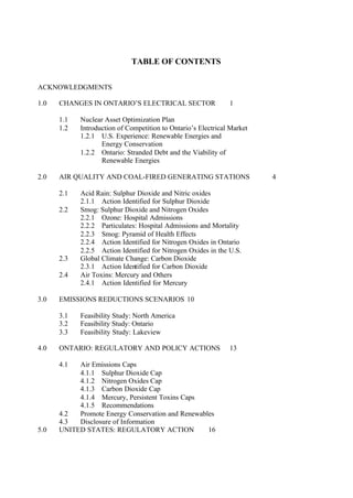 TABLE OF CONTENTS
ACKNOWLEDGMENTS
1.0 CHANGES IN ONTARIO’S ELECTRICAL SECTOR 1
1.1 Nuclear Asset Optimization Plan
1.2 Introduction of Competition to Ontario’s Electrical Market
1.2.1 U.S. Experience: Renewable Energies and
Energy Conservation
1.2.2 Ontario: Stranded Debt and the Viability of
Renewable Energies
2.0 AIR QUALITY AND COAL-FIRED GENERATING STATIONS 4
2.1 Acid Rain: Sulphur Dioxide and Nitric oxides
2.1.1 Action Identified for Sulphur Dioxide
2.2 Smog: Sulphur Dioxide and Nitrogen Oxides
2.2.1 Ozone: Hospital Admissions
2.2.2 Particulates: Hospital Admissions and Mortality
2.2.3 Smog: Pyramid of Health Effects
2.2.4 Action Identified for Nitrogen Oxides in Ontario
2.2.5 Action Identified for Nitrogen Oxides in the U.S.
2.3 Global Climate Change: Carbon Dioxide
2.3.1 Action Identified for Carbon Dioxide
2.4 Air Toxins: Mercury and Others
2.4.1 Action Identified for Mercury
3.0 EMISSIONS REDUCTIONS SCENARIOS 10
3.1 Feasibility Study: North America
3.2 Feasibility Study: Ontario
3.3 Feasibility Study: Lakeview
4.0 ONTARIO: REGULATORY AND POLICY ACTIONS 13
4.1 Air Emissions Caps
4.1.1 Sulphur Dioxide Cap
4.1.2 Nitrogen Oxides Cap
4.1.3 Carbon Dioxide Cap
4.1.4 Mercury, Persistent Toxins Caps
4.1.5 Recommendations
4.2 Promote Energy Conservation and Renewables
4.3 Disclosure of Information
5.0 UNITED STATES: REGULATORY ACTION 16
 