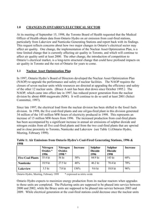 1
1.0 CHANGES IN ONTARIO’S ELECTRICAL SECTOR
At its meeting of September 15, 1998, the Toronto Board of Health requested that the Medical
Officer of Health obtain data from Ontario Hydro on air emission from coal-fired stations,
particularly from Lakeview and Nanticoke Generating Stations and report back with its findings.
This request reflects concerns about how two major changes in Ontario’s electrical sector may
affect air quality. One change, the implementation of the Nuclear Asset Optimization Plan, is a
time limited change that is currently affecting air quality in Toronto, and which will continue to
affect air quality until at least 2000. The other change, the introduction of competition to
Ontario’s electrical market, is a long-term structural change that could have profound impacts on
air quality in Toronto and the rest of Ontario for years to come.
1.1 Nuclear Asset Optimization Plan
In 1997, Ontario Hydro’s Board of Directors developed the Nuclear Asset Optimization Plan
(NAOP) to upgrade the performance and safety of nuclear facilities. The NAOP requires the
closure of seven nuclear units while resources are directed at upgrading the efficiency and safety
of the other 12 nuclear units. (Bruce A unit has been shut down since October 1995.) The
NAOP, which came into effect late in 1997, has reduced power generation from the nuclear
division by about 4000 megawatts (MW). It will continue to do so until at least 2001 (Select
Committee, 1997).
Since late 1997, the electrical load from the nuclear division has been shifted to the fossil fuels
division. In 1998, the five coal-fired plants and one oil/gas-fired plant in this division generated
34 million of the 145 million MW-hours of electricity produced in 1998. This represents an
increase of 15 million MW-hours from 1996. The increased production from coal-fired plants
has been accompanied by a significant increase in annual air emissions of sulphur dioxide and
nitrogen oxides from all five coal-fired plants and from the two coal-fired plants that are upwind
and in close proximity to Toronto, Nanticoke and Lakeview (see Table 1) (Ontario Hydro,
Meeting, February 1999).
Table 1: Air Emissions from Ontario Hydro’s Coal-Fired Generating Stations, 1996 &
1998
Nitrogen
Oxides *
1996
Nitrogen
Oxides
1998 *
Increase Sulphur
Dioxide
1996
Sulphur
Dioxide
1998
Increase
Five Coal Plants 35.4 kt 56 kt 58% 84.9 kt 143 kt 68%
Nanticoke 18.9 kt 27.5 kt 46% 46.2 kt 78.4 kt 70%
Lakeview 3.3 kt 7.8 kt 136% 9.6 kt 18.8 kt 96%
Ontario Hydro, Meeting, February 1999 * expressed as nitric oxide
Ontario Hydro expects to maximize energy production from its nuclear reactors when upgrades
to those units are completed. The Pickering units are supposed to be phased into service between
2000 and 2002, while the Bruce units are supposed to be phased into service between 2003 and
2009. While electrical generation at the coal-fired stations could decrease once the nuclear units
 