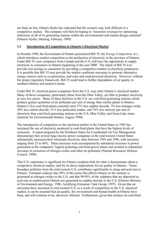 2
are back on line, Ontario Hydro has indicated that the scenario may look different in a
competitive market. The company will then be hoping to “maximize revenues by optimizing
utilization of all of its generating stations within the environmental and market design restraints”
(Ontario Hydro, Meeting, February 1999).
1.2 Introduction of Competition to Ontario’s Electrical Market
In October 1998, the Government of Ontario proclaimed Bill 35, the Energy Competition Act,
which introduces market competition to the production of electricity in the province of Ontario.
Under Bill 35, new companies from Canada and the U.S. will have the opportunity to supply
electricity to consumers in Ontario beginning in the year 2000. The intent of Bill 35 is to
provide cost savings to consumers by providing a competitive market in electricity production.
It is possible that Bill 35 may provide the market conditions necessary to promote alternative
energy sources such as co-generation, and solar and wind-powered electricity. However, without
the proper regulatory framework, Bill 35 could lead to further degradation of air quality in
southern Ontario and eastern Canada.
Under Bill 35, electrical power companies from the U.S. may enter Ontario’s electrical market.
Many of these companies, particularly those from the Ohio Valley, are able to produce electricity
at very low prices. Many of these facilities in the U.S. are coal-fired generating stations which
produce greater quantities of air pollutants per unit of energy than similar plants in Ontario.
Ontario’s five coal-fired plants currently emit 37% less sulphur dioxide, 7% less nitrogen oxide,
20% less carbon dioxide, 31% less particulate matter, and 76% less mercury per unit of
electricity than coal-fired generating stations in the U.S. Ohio Valley and Great Lake states
(Institute for Environmental Studies, August 1998).
The introduction of competition to the electrical market in the United States in 1992 has
increased the use of electricity produced in coal-fired plants that have the highest levels of
emissions. A report prepared by the Northeast States for Coordinated Air Use Management
demonstrates that several large electric power companies in the mid-western United States
substantially increased their wholesale electricity sales between 1995 and 1996, with increases
ranging from 23 to 84%. These increases were accompanied by substantial increases in power
generation at the companies’ highest polluting coal-fired power plants and resulted in substantial
increases in emissions of nitrogen oxides and other air pollutants (Natural Resources Defense
Council, 1998).
This U.S. experience is significant for Ontario residents both for what it demonstrates about a
competitive electrical market, and for its direct implications for air quality in Ontario. Trans-
boundary pollution from the mid-western U.S. contributes significantly to smog and acid rain in
Ontario. Estimates indicate that 50% of the ozone that affects Ontario in the summer is
generated as nitrogen oxides in the U.S. and that 90-95% of the sulphates that are deposited as
acid rain in southwestern Ontario are generated as sulphur dioxide in the U.S. (Ontario Ministry
of Environment and Energy, 1996; Acidifying Emissions Task Group, 1997). Given that air
emissions have increased in mid-western U.S. as a result of competition in the U.S. electrical
market, it can be assumed that air quality, the environment and human health in Ontario have
been, and will continue to be, adversely affected. Furthermore, given that reliance on coal-fired
 