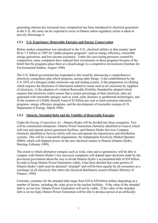 3
generating stations has increased since competition has been introduced to electrical generation
in the U.S., the same can be expected to occur in Ontario unless regulatory action is taken to
actively discourage it.
1.2.1 U.S. Experience: Renewable Energies and Energy Conservation
Before market competition was introduced in the U.S., electrical utilities in that country spent
$6 to 7.5 billion in 1995 for “public-purpose programs” such as energy efficiency, renewable
energy generation, and low-income assistance. Under the cost-cutting pressures created by
competition, many companies have reduced their investments in these programs because of the
belief that the programs place them at a disadvantage in a competitive environment (Institute for
Environmental Studies, August 1998).
The U.S. federal government has responded to this trend by announcing a comprehensive
electricity competition plan which proposes, among other things: 1) the establishment by the
U.S. EPA of a nitrogen oxides emissions cap and trading system; 2) the preparation of a Ruling
which requires the disclosure of information related to issues such as air emissions by suppliers
of electricity; 3) the adoption of a federal Renewable Portfolio Standard be adopted which
requires that electricity sellers ensure that a certain percentage of their electricity sales are
generated with renewable energies such as wind, solar, biomass or geothermal technologies; and
4) the creation of a Public Benefit Fund of $3 billion per year to fund consumer education
programs, energy efficiency programs, and the development of renewable energies (U.S.
Department of Energy, March 1998).
1.2.2 Ontario: Stranded Debt and the Viability of Renewable Energies
Under the Energy Competition Act , Ontario Hydro will be divided into three companies. Two
will be commercial enterprises: Ontario Power Generation (formerly identified as Genco) which
will own and operate power generation facilities, and Ontario Hydro Services Company
(formerly identified as Servco) which will own and operate the transmission and distribution
systems. One will be a non-profit organization: the Independent Electricity Market Operator
(IMO), which will dispatch power on the new electrical market in Ontario (Ontario Hydro,
Meeting, February 1999).
The extent to which alternative energies such as wind, solar and co-generation, will be able to
compete with Ontario Hydro’s two successor companies will depend upon decisions made by the
provincial government about the way to divide Ontario Hydro’s accumulated debt of $39 billion.
In order to keep Ontario Power Generation viable, it has been decided that some portion of
Ontario Hydro’s debt must be declared “stranded” and will be born equally by all consumers as a
surcharge on all electricity that enters the electrical distribution system (Ontario Ministry of
Finance, 1998).
Currently, estimates for the stranded debt range from $10 to $30 billion dollars depending on a
number of factors, including the value given to the nuclear facilities. If the value of the stranded
debt is set too low, Ontario Power Generation will not be viable. If the value of the stranded
debt is set too high, Ontario Power Generation will be able to produce power at an artificially
 