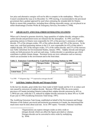 4
low price and alternative energies will not be able to compete in the marketplace. When City
Council considered the issue at its December 16, 1998 meeting, it recommended to the provincial
government that a gradual approach be used when estimating the stranded debt for Ontario
Hydro to ensure that competitors, including those offering renewable energy, are not placed at an
unfair disadvantage (Toronto Works & Emergency Services, November 4, 1998).
2.0 AIR QUALITY AND COAL-FIRED GENERATING STATIONS
When coal is burned to generate electricity, large quantities of sulphur dioxide, nitrogen oxides,
carbon dioxide and persistent toxins are released into the atmosphere. In 1995, coal-fired
generating stations in Ontario were responsible for 22% of the province’s emissions of sulphur
dioxide, 12% of the nitrogen oxides, 18% of the carbon dioxide, and 10% of the mercury. In the
same year, coal-fired generating stations in the U.S. were responsible for 63% of that nation’s
sulphur dioxide, 26% of the nitrogen oxides, 31% of the carbon dioxide, and 21% of the mercury
(see Table 2)(Institute for Environmental Studies, January 1998). Sulphur dioxide and nitrogen
oxides are both precursors for acid rain and smog. Carbon dioxide is a greenhouse gas which
contributes to global climate change. Persistent toxins are toxic substances such as mercury
which can accumulate in the environment and in the food chain.
Table 2: Emissions Contributed by Coal-Fired Generating Stations in 1995
Sulphur
Dioxide
Nitrogen Oxides Mercury Carbon Dioxide
Ontario 22%
(74 kt)
12%
(43 kt) ***
10%
(484 kg) **
18%*
(15,387 kt)
United States 63% 26% 21% 31%
Institute for Environmental
Studies, January 1998.
* in 1990 ** kilograms (kg) *** expressed as nitrogen dioxide1
2.1 Acid Rain: Sulphur Dioxide and Nitrogen Oxides
In the last two decades, great strides have been made in both Canada and the U.S. to reduce acid
rain caused by emissions of sulphur dioxide. Between 1980 and 1996, the seven eastern
provinces of Canada (including Ontario) reduced their sulphur dioxide emissions by 46% to
1,700 kt per year, while the U.S. reduced its sulphur dioxide emissions by about 30% to 16,500
kt per year in 1995 (Acidifying Emissions Task Group, 1997).
The Acidifying Emissions Task Group, established on behalf of the Environment and Energy
Ministers of the federal, provincial and territorial governments in Canada, has determined that
much more must be done about acid rain. In its 1997 report, “Towards a National Acid Rain
1
Organizations can express nitrogen oxides as nitric oxide or
nitrogen dioxide which can affect the figures provided as volumes.
Nitrogen dioxide can be converted to nitric oxide by multiplying
by 30/46.
 