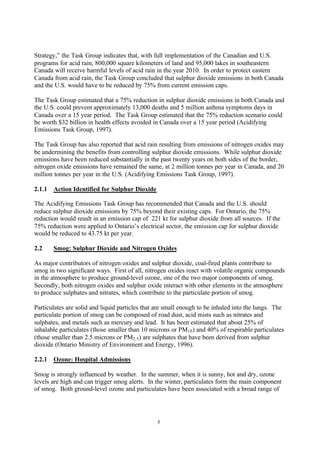 5
Strategy,” the Task Group indicates that, with full implementation of the Canadian and U.S.
programs for acid rain, 800,000 square kilometers of land and 95,000 lakes in southeastern
Canada will receive harmful levels of acid rain in the year 2010. In order to protect eastern
Canada from acid rain, the Task Group concluded that sulphur dioxide emissions in both Canada
and the U.S. would have to be reduced by 75% from current emission caps.
The Task Group estimated that a 75% reduction in sulphur dioxide emissions in both Canada and
the U.S. could prevent approximately 13,000 deaths and 5 million asthma symptoms days in
Canada over a 15 year period. The Task Group estimated that the 75% reduction scenario could
be worth $32 billion in health effects avoided in Canada over a 15 year period (Acidifying
Emissions Task Group, 1997).
The Task Group has also reported that acid rain resulting from emissions of nitrogen oxides may
be undermining the benefits from controlling sulphur dioxide emissions. While sulphur dioxide
emissions have been reduced substantially in the past twenty years on both sides of the border,
nitrogen oxide emissions have remained the same, at 2 million tonnes per year in Canada, and 20
million tonnes per year in the U.S. (Acidifying Emissions Task Group, 1997).
2.1.1 Action Identified for Sulphur Dioxide
The Acidifying Emissions Task Group has recommended that Canada and the U.S. should
reduce sulphur dioxide emissions by 75% beyond their existing caps. For Ontario, the 75%
reduction would result in an emission cap of 221 kt for sulphur dioxide from all sources. If the
75% reduction were applied to Ontario’s electrical sector, the emission cap for sulphur dioxide
would be reduced to 43.75 kt per year.
2.2 Smog: Sulphur Dioxide and Nitrogen Oxides
As major contributors of nitrogen oxides and sulphur dioxide, coal-fired plants contribute to
smog in two significant ways. First of all, nitrogen oxides react with volatile organic compounds
in the atmosphere to produce ground-level ozone, one of the two major components of smog.
Secondly, both nitrogen oxides and sulphur oxide interact with other elements in the atmosphere
to produce sulphates and nitrates, which contribute to the particulate portion of smog.
Particulates are solid and liquid particles that are small enough to be inhaled into the lungs. The
particulate portion of smog can be composed of road dust, acid mists such as nitrates and
sulphates, and metals such as mercury and lead. It has been estimated that about 25% of
inhalable particulates (those smaller than 10 microns or PM10) and 40% of respirable particulates
(those smaller than 2.5 microns or PM2.5) are sulphates that have been derived from sulphur
dioxide (Ontario Ministry of Environment and Energy, 1996).
2.2.1 Ozone: Hospital Admissions
Smog is strongly influenced by weather. In the summer, when it is sunny, hot and dry, ozone
levels are high and can trigger smog alerts. In the winter, particulates form the main component
of smog. Both ground-level ozone and particulates have been associated with a broad range of
 