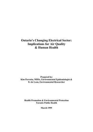 Ontario’s Changing Electrical Sector:
Implications for Air Quality
& Human Health
Prepared by:
Kim Perrotta, MHSc, Environmental Epidemiologist &
Fe de Leon, Environmental Researcher
Health Promotion & Environmental Protection
Toronto Public Health
March 1999
 