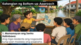 1. Mamamayan ang Sentro
Halimbawa:
Ang mga residente ang nagsasabi
kung saan madalas ang pagbaha.
Katangian ng Bottom-up Approach
 