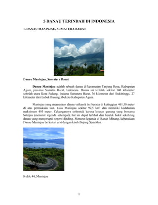 5 DANAU TERINDAH DI INDONESIA
1. DANAU MANINJAU, SUMATERA BARAT

Danau Maninjau, Sumatera Barat
Danau Maninjau adalah sebuah danau di kecamatan Tanjung Raya, Kabupaten
Agam, provinsi Sumatra Barat, Indonesia. Danau ini terletak sekitar 140 kilometer
sebelah utara Kota Padang, ibukota Sumatera Barat, 36 kilometer dari Bukittinggi, 27
kilometer dari Lubuk Basung, ibukota Kabupaten Agam.
Maninjau yang merupakan danau vulkanik ini berada di ketinggian 461,50 meter
di atas permukaan laut. Luas Maninjau sekitar 99,5 km² dan memiliki kedalaman
maksimum 495 meter. Cekungannya terbentuk karena letusan gunung yang bernama
Sitinjau (menurut legenda setempat), hal ini dapat terlihat dari bentuk bukit sekeliling
danau yang menyerupai seperti dinding. Menurut legenda di Ranah Minang, keberadaan
Danau Maninjau berkaitan erat dengan kisah Bujang Sembilan.

Kelok 44, Maninjau

1

 