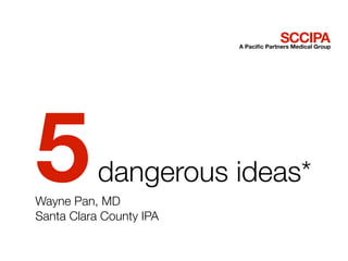 SCCIPA
                         A Paciﬁc Partners Medical Group




5          dangerous ideas*
Wayne Pan, MD
Santa Clara County IPA
 