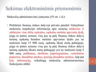 10
Sekimas elektroninėmis priemonėmis
Mokesčių administravimo įstatymas (55 str. 1 d.):
• Prižiūrimi finansų rinkos dalyviai privalo pateikti Valstybinei
mokesčių inspekcijai informaciją apie asmenų atidarytas ir
uždarytas visų rūšių sąskaitas, sąskaitų metinių apyvartų dydį,
jeigu to paties asmens visų pas tą patį finansų rinkos dalyvį
turimų sąskaitų bendros metinės apyvartos dydis yra ne
mažesnis kaip 15 000 eurų, sąskaitų likutį metų pabaigoje,
jeigu to paties asmens visų pas tą patį finansų rinkos dalyvį
turimų sąskaitų likutis metų pabaigoje yra ne mažesnis kaip 5
000 eurų, palūkanas, skolinius įsipareigojimus, vertybinius
popierius, draudimo įmokas, pensijų draudimo įmokas, taip pat
kitą informaciją, reikalingą mokesčių administratoriaus
funkcijoms atlikti
 