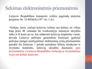 11
Sekimas elektroninėmis priemonėmis
Lietuvos Respublikos transporto veiklos pagrindų įstatymo
projektas Nr. 15-8826(4) (19(1) str. 1 d.):
•Vežėjas, kuris verčiasi keleivių vežimu oro keliais, ne vėliau
kaip prieš 48 valandas iki tvarkaraštyje numatyto skrydžio
laiko ir iš karto po to, kai uždaromi keleivių įlaipinimo vartai,
privalo Lietuvos policijos generalinio komisaro įgaliotai
policijos įstaigai neatlygintinai elektroninių ryšių priemonėmis
pateikti šio Įstatymo 1 priede nurodytus bilietų užsakymo ir
išvykimo kontrolės, keleivių skrydžio duomenis apie
atvykstančius į Lietuvos Respublikos teritoriją ar išvykstančius
iš jos oro keliais keleivius
 