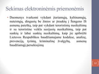 12
Sekimas elektroninėmis priemonėmis
• Duomenys tvarkomi vykdant įtariamųjų, kaltinamųjų,
nuteistųjų, dingusių be žinios ar įtrauktų į Šengeno IS
asmenų paiešką, taip pat vykdant teroristinių nusikaltimų
ir su teroristine veikla susijusių nusikaltimų, taip pat
sunkių ir labai sunkių nusikaltimų, kaip jie apibrėžti
Lietuvos Respublikos baudžiamajame kodekse, analizę,
prevenciją, tyrimą, kriminalinę žvalgybą, asmenų
baudžiamąjį persekiojimą
 