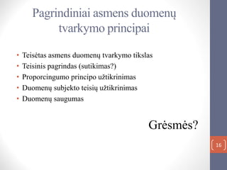 Pagrindiniai asmens duomenų
tvarkymo principai
• Teisėtas asmens duomenų tvarkymo tikslas
• Teisinis pagrindas (sutikimas?)
• Proporcingumo principo užtikrinimas
• Duomenų subjekto teisių užtikrinimas
• Duomenų saugumas
Grėsmės?
16
 