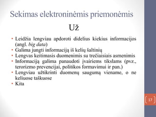 Sekimas elektroninėmis priemonėmis
Už
• Leidžia lengviau apdoroti didelius kiekius informacijos
(angl. big data)
• Galima jungti informaciją iš kelių šaltinių
• Lengvas keitimasis duomenimis su trečiaisiais asmenimis
• Informaciją galima panaudoti įvairiems tikslams (pvz.,
terorizmo prevencijai, politikos formavimui ir pan.)
• Lengviau užtikrinti duomenų saugumą viename, o ne
keliuose taškuose
• Kita
17
 