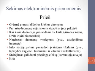 Sekimas elektroninėmis priemonėmis
Prieš
• Grėsmė prarasti didelius kiekius duomenų
• Prarastų duomenų neįmanoma atgauti ar juos pakeisti
• Kai kurie duomenys prarandami tik kartą (asmens kodas,
DNR ir kiti biometrikai)
• Neteisėtas duomenų tvarkymas (pvz., atskleidimas
internete)
• Informaciją galima panaudoti įvairiems tikslams (pvz.,
tapatybės vagystei, terorizmui ir kitiems nusikaltimams)
• Stebėjimas gali duoti priešingą efektą (darbuotojų atveju)
• Kita
18
 