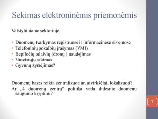 Sekimas elektroninėmis priemonėmis
Valstybiniame sektoriuje:
• Duomenų tvarkymas registruose ir informacinėse sistemose
• Telefoninių pokalbių įrašymas (VMI)
• Bepiločių orlaivių (dronų ) naudojimas
• Nuteistųjų sekimas
• Gyvūnų žymėjimas?
Duomenų bazes reikia centralizuoti ar, atvirkščiai, lokalizuoti?
Ar „4 duomenų centrų“ politika veda didesnio duomenų
saugumo kryptimi?
7
 