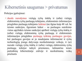 Kibernetinis saugumas > privatumas
8
Policijos įgaliojimai:
• duoda nurodymus viešųjų ryšių tinklų ir (arba) viešųjų
elektroninių ryšių paslaugų teikėjams, elektroninės informacijos
prieglobos paslaugų teikėjams laikinai (ne ilgiau kaip 48 val. be
teismo sankcijos, ilgesniam laikui – su paslaugos suteikimo
vietos apylinkės teismo sankcija) apriboti viešųjų ryšių tinklų ir
(arba) viešųjų elektroninių ryšių paslaugų ir elektroninės
informacijos prieglobos paslaugų teikimą paslaugos gavėjui,
kai paslaugos gavėjas ar jo naudojama informacinė ir ryšių
technologijų įranga dalyvauja nusikalstamoje veikoje, ir (ar)
nurodo viešųjų ryšių tinklų ir (arba) viešųjų elektroninių ryšių
paslaugų teikėjui taikyti priemones, šalinančias teisės
pažeidimų kibernetinėje erdvėje ir nusikalstamų veikų
priežastis
 