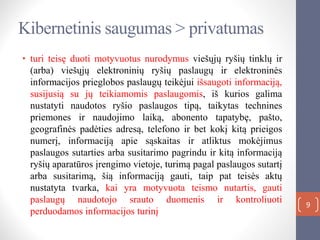 9
• turi teisę duoti motyvuotus nurodymus viešųjų ryšių tinklų ir
(arba) viešųjų elektroninių ryšių paslaugų ir elektroninės
informacijos prieglobos paslaugų teikėjui išsaugoti informaciją,
susijusią su jų teikiamomis paslaugomis, iš kurios galima
nustatyti naudotos ryšio paslaugos tipą, taikytas technines
priemones ir naudojimo laiką, abonento tapatybę, pašto,
geografinės padėties adresą, telefono ir bet kokį kitą prieigos
numerį, informaciją apie sąskaitas ir atliktus mokėjimus
paslaugos sutarties arba susitarimo pagrindu ir kitą informaciją
ryšių aparatūros įrengimo vietoje, turimą pagal paslaugos sutartį
arba susitarimą, šią informaciją gauti, taip pat teisės aktų
nustatyta tvarka, kai yra motyvuota teismo nutartis, gauti
paslaugų naudotojo srauto duomenis ir kontroliuoti
perduodamos informacijos turinį
Kibernetinis saugumas > privatumas
 