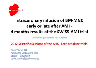 swiss ami


     Intracoronary	
  infusion	
  of	
  BM-­‐MNC	
  
           early	
  or	
  late	
  a5er	
  AMI	
  -­‐	
  
4	
  months	
  results	
  of	
  the	
  SWISS-­‐AMI	
  trial	
  
                        ClinicalTrials.gov Identifier: NCT00355186


2012	
  Scien?ﬁc	
  Sessions	
  of	
  the	
  AHA	
  -­‐	
  Late	
  breaking	
  trials	
  
Daniel Sürder, MD
Fondazione Cardiocentro Ticino
Lugano – Switzerland
daniel.suerder@cardiocentro.org
 