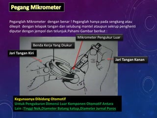Peganglah Mikrometer dengan benar ! Peganglah hanya pada sengkang atau
dikepit dengan telapak tangan dan selubung mantel ataupun sekrup penghenti
diputar dengan jempol dan telunjuk.Pahami Gambar berikut :
Jari Tangan Kanan
Jari Tangan Kiri
Benda Kerja Yang Diukur
Mikrometer Pengukur Luar
Kegunaanya Dibidang Otomotif
Untuk Pengukuran Dimensi Luar Komponen Otomotif Antara
Lain :Tinggi Nok,Diameter Batang katup,Diameter Jurnal Poros
 