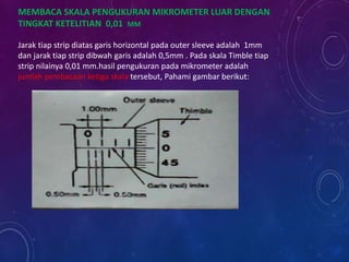 MEMBACA SKALA PENGUKURAN MIKROMETER LUAR DENGAN
TINGKAT KETELITIAN 0,01 MM
Jarak tiap strip diatas garis horizontal pada outer sleeve adalah 1mm
dan jarak tiap strip dibwah garis adalah 0,5mm . Pada skala Timble tiap
strip nilainya 0,01 mm.hasil pengukuran pada mikrometer adalah
jumlah pembacaan ketiga skala tersebut, Pahami gambar berikut:
 