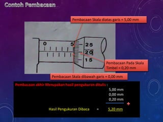Pembacaan Skala diatas garis = 5,00 mm
Pembacaan Skala dibawah garis = 0,00 mm
Pembacaan Pada Skala
Timbel = 0,20 mm
Pembacaan akhir Merupakan hasil pengukuran ditulis :
5,00 mm
0,00 mm
0,20 mm
Hasil Pengukuran Dibaca = 5,20 mm
 