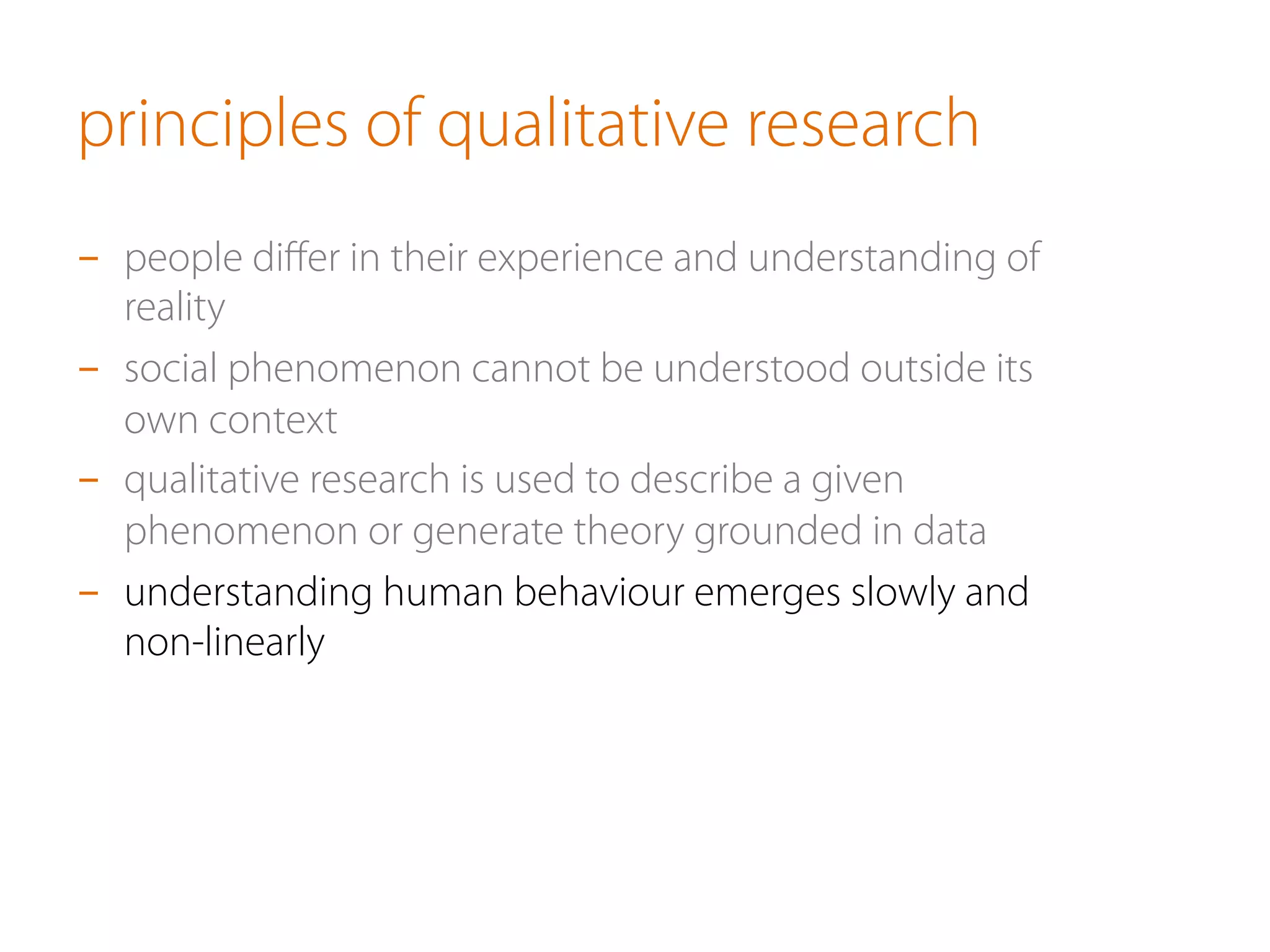principles of qualitative research
-  people diﬀer in their experience and understanding of
reality
-  social phenomenon cannot be understood outside its
own context
-  qualitative research is used to describe a given
phenomenon or generate theory grounded in data
-  understanding human behaviour emerges slowly and
non-linearly
 