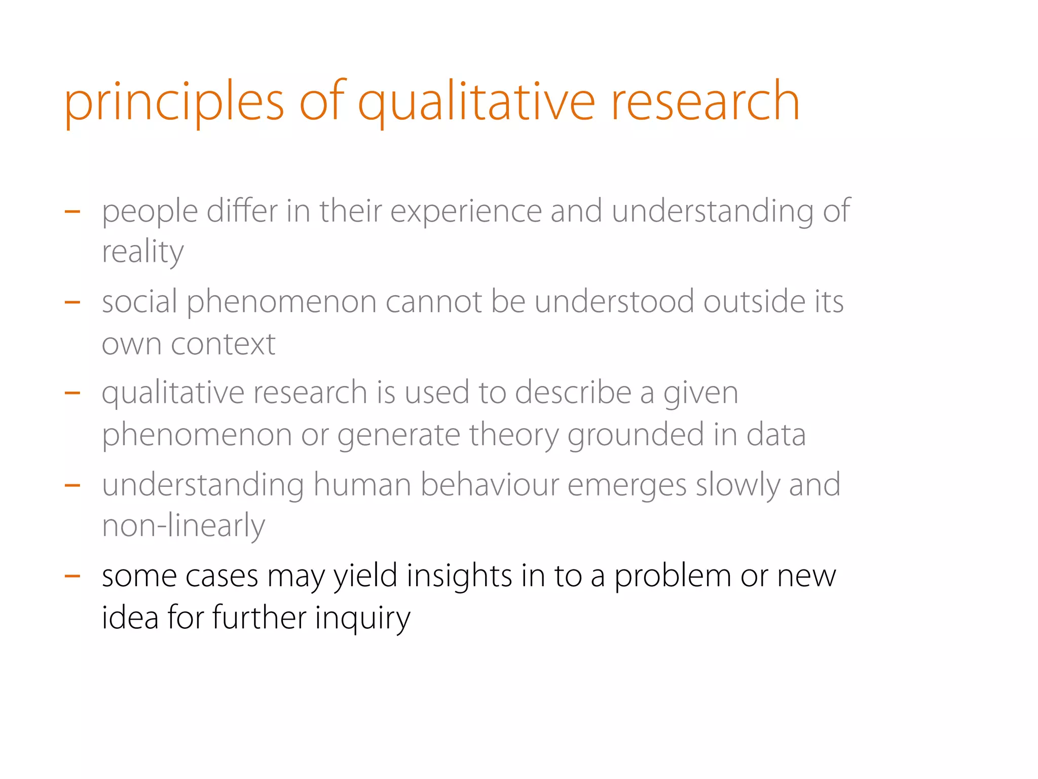 principles of qualitative research
-  people diﬀer in their experience and understanding of
reality
-  social phenomenon cannot be understood outside its
own context
-  qualitative research is used to describe a given
phenomenon or generate theory grounded in data
-  understanding human behaviour emerges slowly and
non-linearly
-  some cases may yield insights in to a problem or new
idea for further inquiry
 