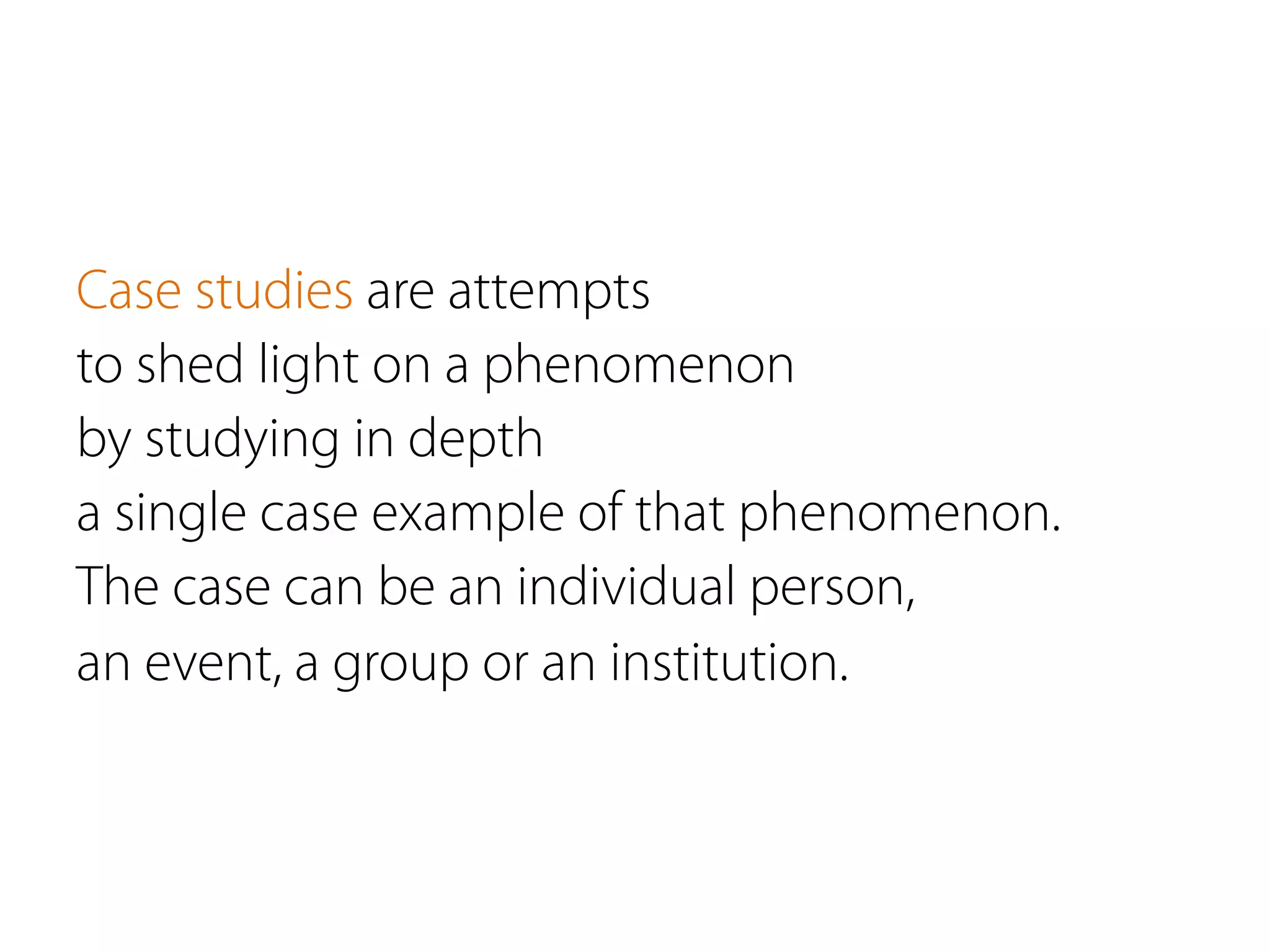 Case studies are attempts
to shed light on a phenomenon
by studying in depth
a single case example of that phenomenon. 
The case can be an individual person,
an event, a group or an institution.
 