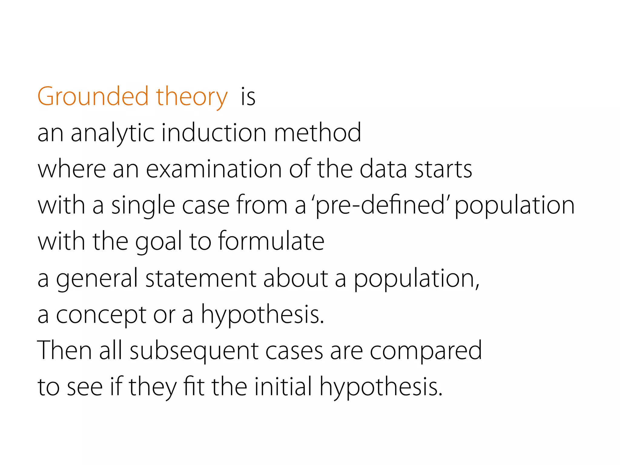Grounded theory is
an analytic induction method
where an examination of the data starts
with a single case from a‘pre-deﬁned’population
with the goal to formulate
a general statement about a population,
a concept or a hypothesis.
Then all subsequent cases are compared
to see if they ﬁt the initial hypothesis.
 