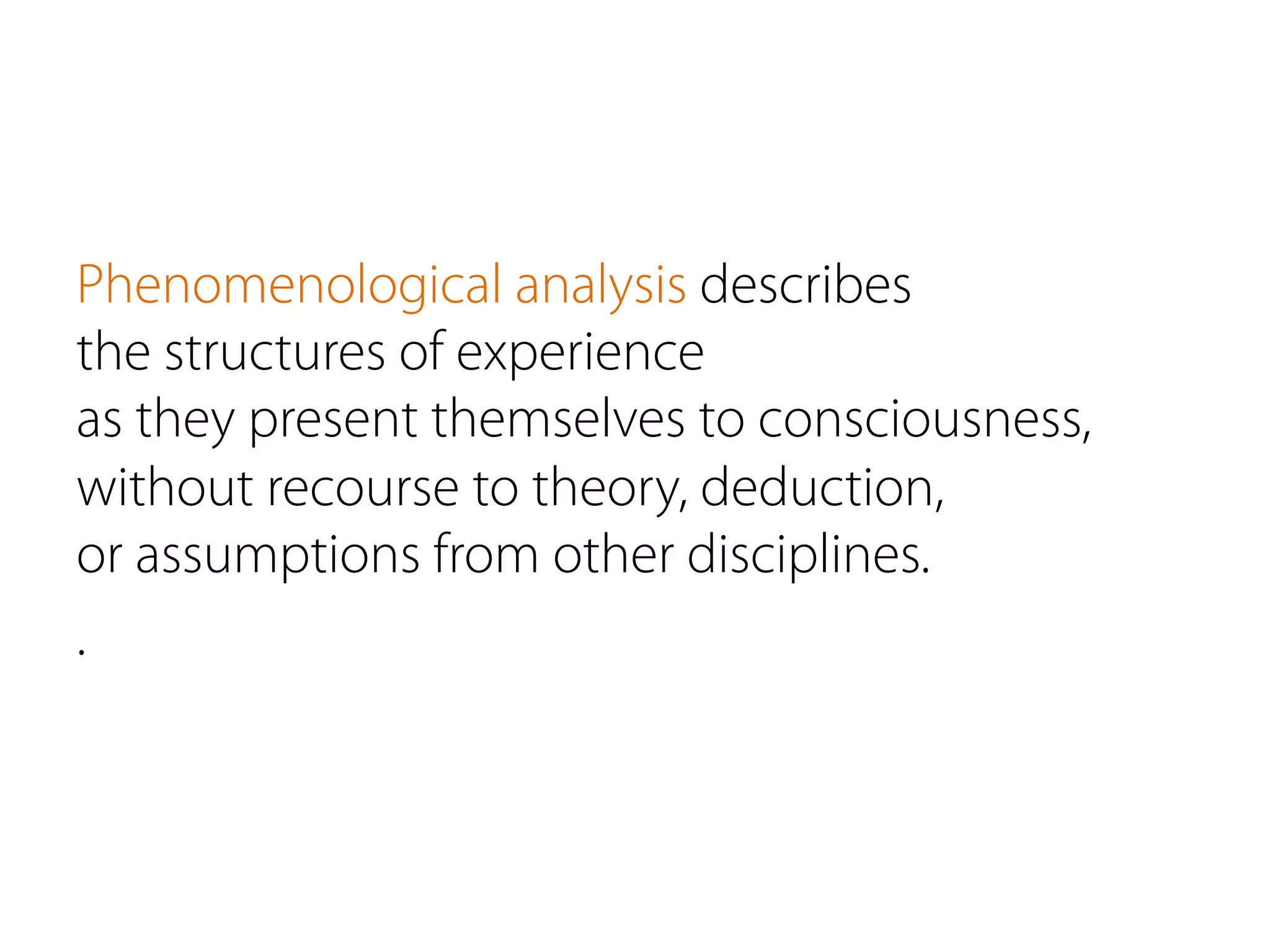 Phenomenological analysis describes
the structures of experience
as they present themselves to consciousness,
without recourse to theory, deduction,
or assumptions from other disciplines.
.
 