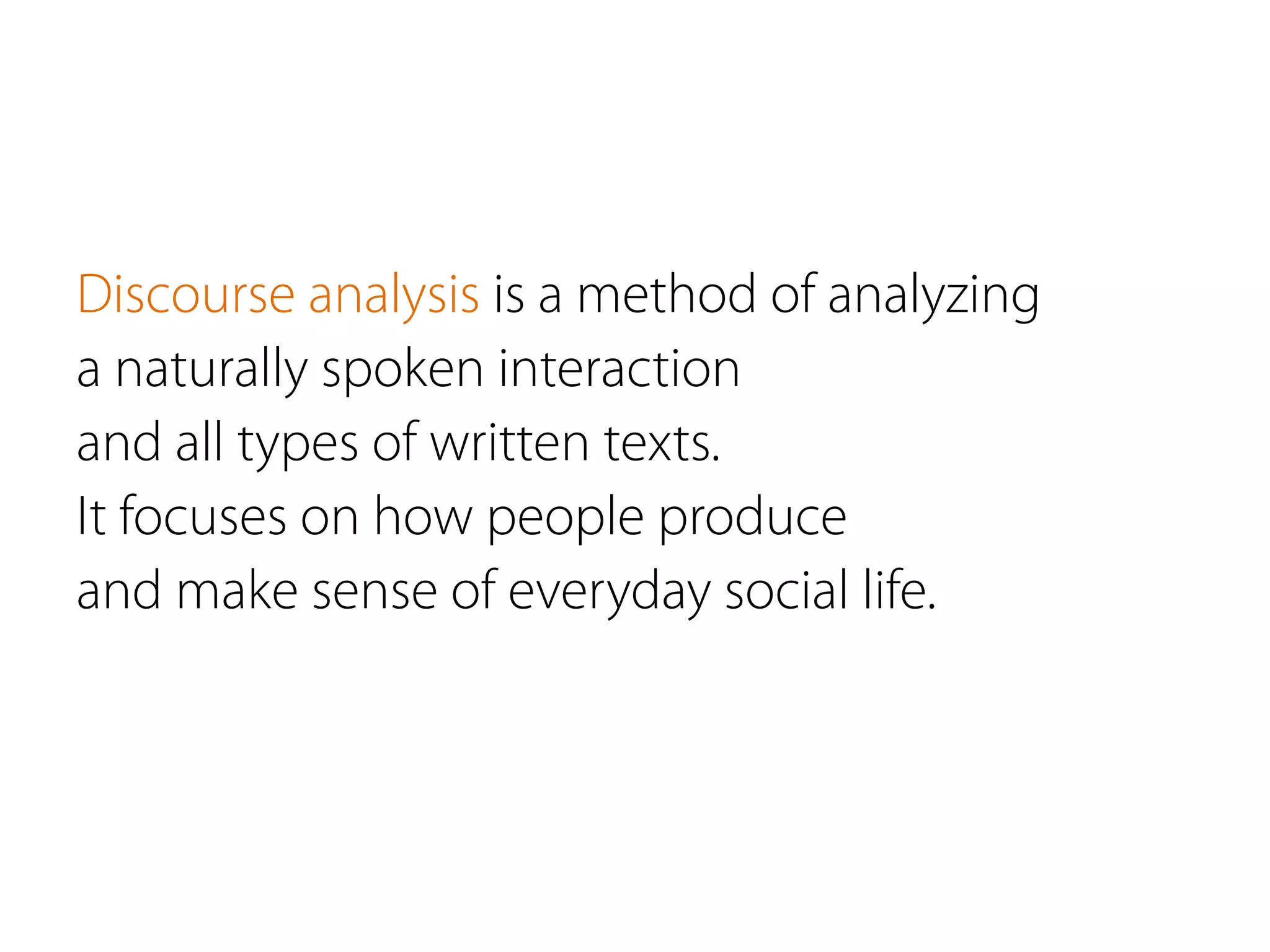 Discourse analysis is a method of analyzing
a naturally spoken interaction
and all types of written texts.
It focuses on how people produce
and make sense of everyday social life.
 