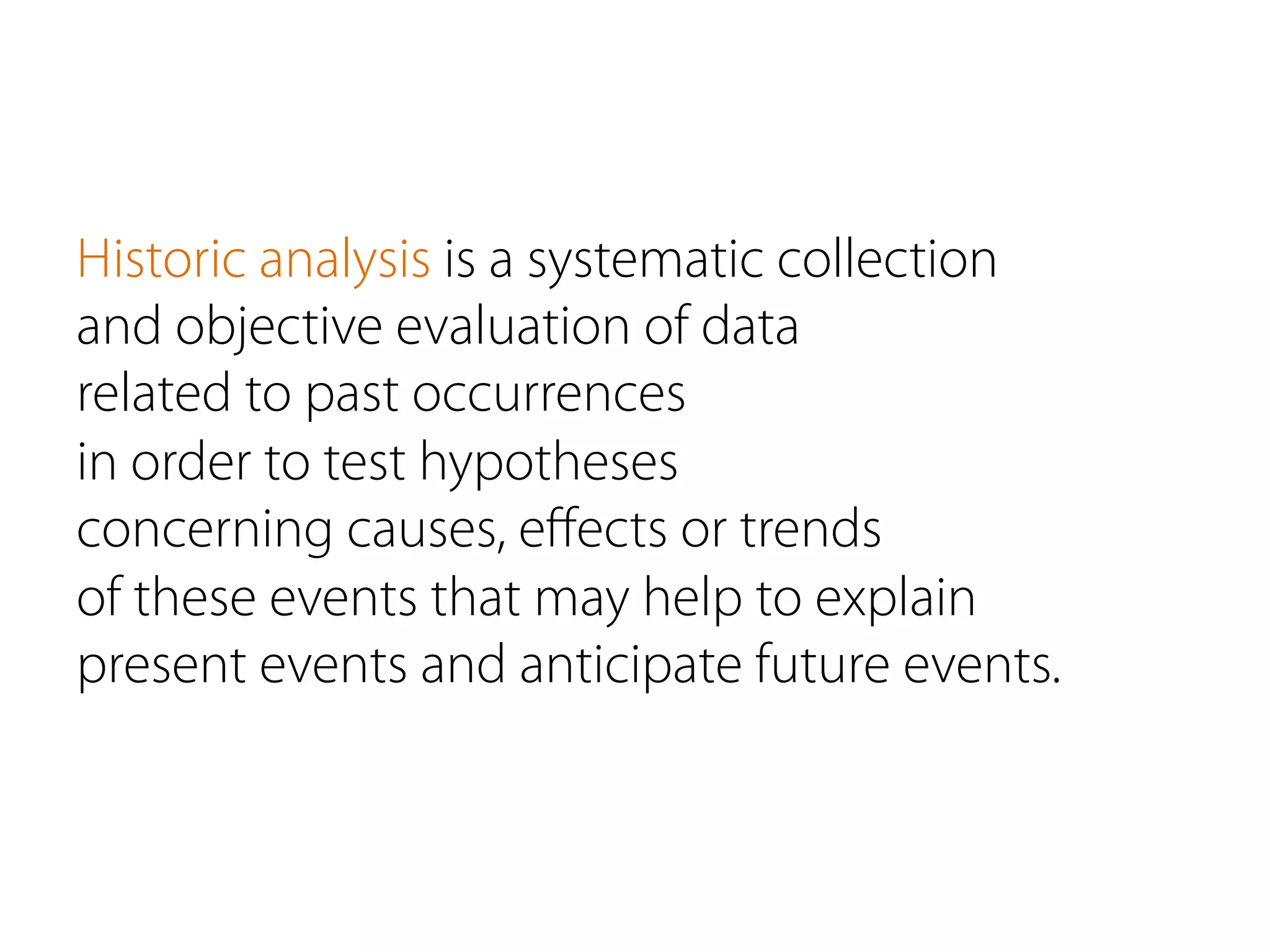 Historic analysis is a systematic collection
and objective evaluation of data
related to past occurrences
in order to test hypotheses
concerning causes, eﬀects or trends
of these events that may help to explain
present events and anticipate future events.
 